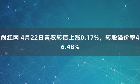 尚红网 4月22日青农转债上涨0.17%，转股溢价率46.48%
