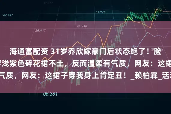 海通富配资 31岁乔欣嫁豪门后状态绝了！脸圆了，旺夫相明显，穿浅紫色碎花裙不土，反而温柔有气质，网友：这裙子穿我身上肯定丑！_赖柏霖_活动_穿着