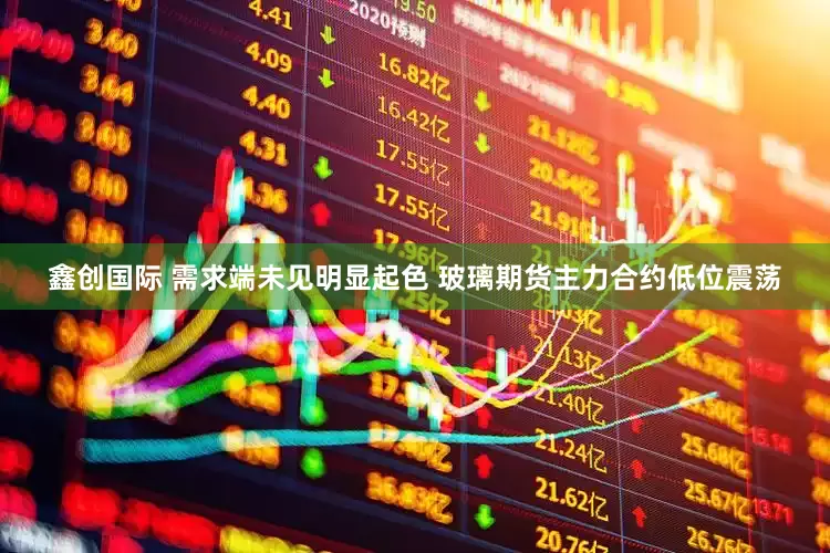 鑫创国际 需求端未见明显起色 玻璃期货主力合约低位震荡