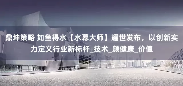 鼎坤策略 如鱼得水【水幕大师】耀世发布，以创新实力定义行业新标杆_技术_颜健康_价值