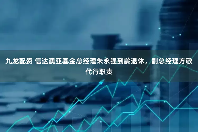 九龙配资 信达澳亚基金总经理朱永强到龄退休，副总经理方敬代行职责
