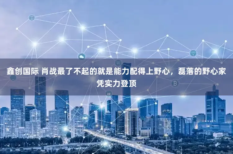 鑫创国际 肖战最了不起的就是能力配得上野心，磊落的野心家凭实力登顶