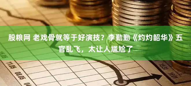 股粮网 老戏骨就等于好演技？李勤勤《灼灼韶华》五官乱飞，太让人尴尬了