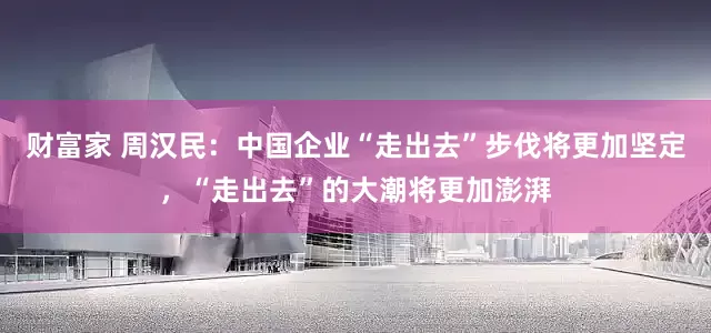 财富家 周汉民：中国企业“走出去”步伐将更加坚定，“走出去”的大潮将更加澎湃