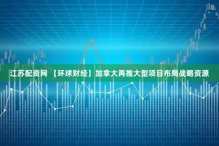 江苏配资网 【环球财经】加拿大再推大型项目布局战略资源