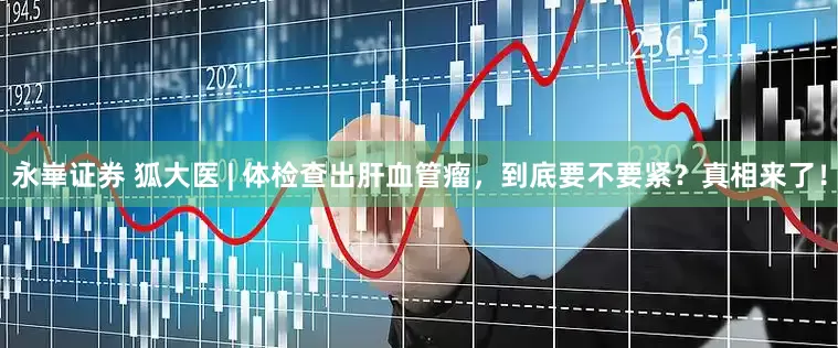 永崋证券 狐大医 | 体检查出肝血管瘤，到底要不要紧？真相来了！