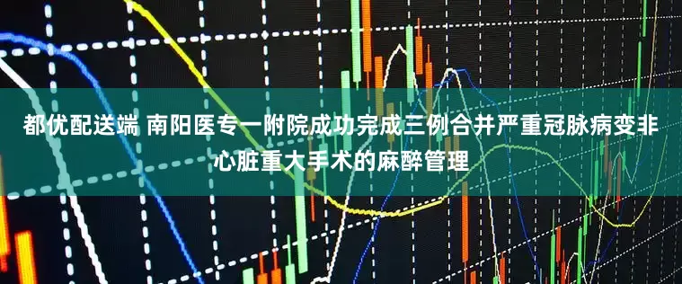 都优配送端 南阳医专一附院成功完成三例合并严重冠脉病变非心脏重大手术的麻醉管理