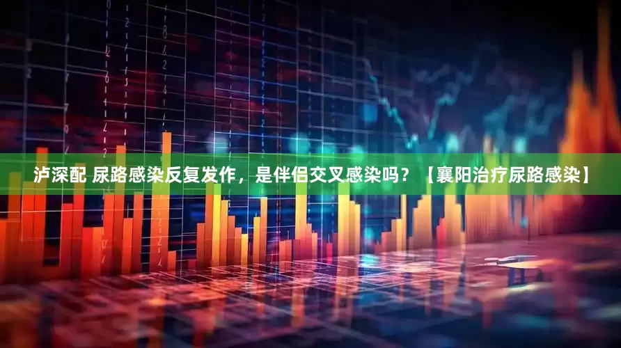 泸深配 尿路感染反复发作，是伴侣交叉感染吗？【襄阳治疗尿路感染】